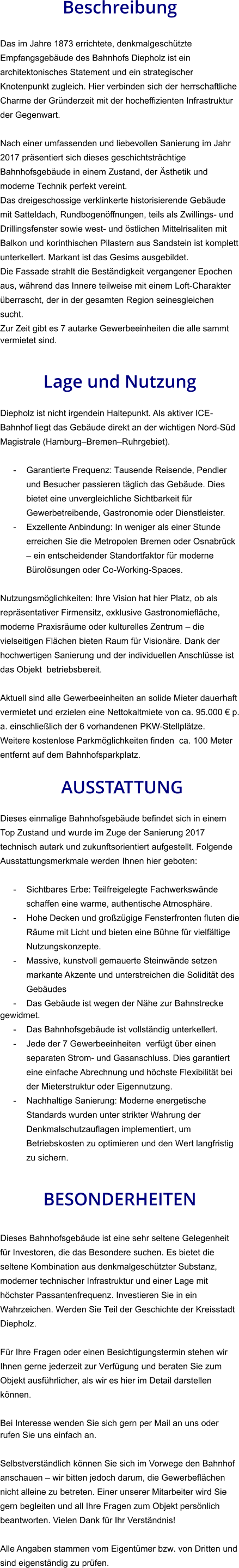 Beschreibung  Das im Jahre 1873 errichtete, denkmalgeschützte Empfangsgebäude des Bahnhofs Diepholz ist ein architektonisches Statement und ein strategischer Knotenpunkt zugleich. Hier verbinden sich der herrschaftliche Charme der Gründerzeit mit der hocheffizienten Infrastruktur der Gegenwart.  Nach einer umfassenden und liebevollen Sanierung im Jahr 2017 präsentiert sich dieses geschichtsträchtige Bahnhofsgebäude in einem Zustand, der Ästhetik und moderne Technik perfekt vereint. Das dreigeschossige verklinkerte historisierende Gebäude mit Satteldach, Rundbogenöffnungen, teils als Zwillings- und Drillingsfenster sowie west- und östlichen Mittelrisaliten mit Balkon und korinthischen Pilastern aus Sandstein ist komplett unterkellert. Markant ist das Gesims ausgebildet. Die Fassade strahlt die Beständigkeit vergangener Epochen aus, während das Innere teilweise mit einem Loft-Charakter überrascht, der in der gesamten Region seinesgleichen sucht. Zur Zeit gibt es 7 autarke Gewerbeeinheiten die alle sammt vermietet sind.   Lage und Nutzung  Diepholz ist nicht irgendein Haltepunkt. Als aktiver ICE-Bahnhof liegt das Gebäude direkt an der wichtigen Nord-Süd Magistrale (Hamburg–Bremen–Ruhrgebiet).  - Garantierte Frequenz: Tausende Reisende, Pendler und Besucher passieren täglich das Gebäude. Dies bietet eine unvergleichliche Sichtbarkeit für Gewerbetreibende, Gastronomie oder Dienstleister. - Exzellente Anbindung: In weniger als einer Stunde erreichen Sie die Metropolen Bremen oder Osnabrück – ein entscheidender Standortfaktor für moderne Bürolösungen oder Co-Working-Spaces.  Nutzungsmöglichkeiten: Ihre Vision hat hier Platz, ob als repräsentativer Firmensitz, exklusive Gastronomiefläche, moderne Praxisräume oder kulturelles Zentrum – die vielseitigen Flächen bieten Raum für Visionäre. Dank der hochwertigen Sanierung und der individuellen Anschlüsse ist das Objekt  betriebsbereit.  Aktuell sind alle Gewerbeeinheiten an solide Mieter dauerhaft vermietet und erzielen eine Nettokaltmiete von ca. 95.000 € p. a. einschließlich der 6 vorhandenen PKW-Stellplätze. Weitere kostenlose Parkmöglichkeiten finden  ca. 100 Meter entfernt auf dem Bahnhofsparkplatz.   AUSSTATTUNG Dieses einmalige Bahnhofsgebäude befindet sich in einem Top Zustand und wurde im Zuge der Sanierung 2017 technisch autark und zukunftsorientiert aufgestellt. Folgende Ausstattungsmerkmale werden Ihnen hier geboten:  - Sichtbares Erbe: Teilfreigelegte Fachwerkswände schaffen eine warme, authentische Atmosphäre. - Hohe Decken und großzügige Fensterfronten fluten die Räume mit Licht und bieten eine Bühne für vielfältige Nutzungskonzepte. - Massive, kunstvoll gemauerte Steinwände setzen markante Akzente und unterstreichen die Solidität des Gebäudes - Das Gebäude ist wegen der Nähe zur Bahnstrecke gewidmet. - Das Bahnhofsgebäude ist vollständig unterkellert. - Jede der 7 Gewerbeeinheiten  verfügt über einen separaten Strom- und Gasanschluss. Dies garantiert eine einfache Abrechnung und höchste Flexibilität bei der Mieterstruktur oder Eigennutzung. - Nachhaltige Sanierung: Moderne energetische Standards wurden unter strikter Wahrung der Denkmalschutzauflagen implementiert, um Betriebskosten zu optimieren und den Wert langfristig zu sichern.   BESONDERHEITEN  Dieses Bahnhofsgebäude ist eine sehr seltene Gelegenheit für Investoren, die das Besondere suchen. Es bietet die seltene Kombination aus denkmalgeschützter Substanz, moderner technischer Infrastruktur und einer Lage mit höchster Passantenfrequenz. Investieren Sie in ein Wahrzeichen. Werden Sie Teil der Geschichte der Kreisstadt Diepholz.  Für Ihre Fragen oder einen Besichtigungstermin stehen wir Ihnen gerne jederzeit zur Verfügung und beraten Sie zum Objekt ausführlicher, als wir es hier im Detail darstellen können.  Bei Interesse wenden Sie sich gern per Mail an uns oder rufen Sie uns einfach an.   Selbstverständlich können Sie sich im Vorwege den Bahnhof anschauen – wir bitten jedoch darum, die Gewerbeflächen nicht alleine zu betreten. Einer unserer Mitarbeiter wird Sie gern begleiten und all Ihre Fragen zum Objekt persönlich beantworten. Vielen Dank für Ihr Verständnis!  Alle Angaben stammen vom Eigentümer bzw. von Dritten und sind eigenständig zu prüfen.